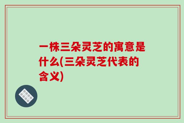 一株三朵灵芝的寓意是什么(三朵灵芝代表的含义)