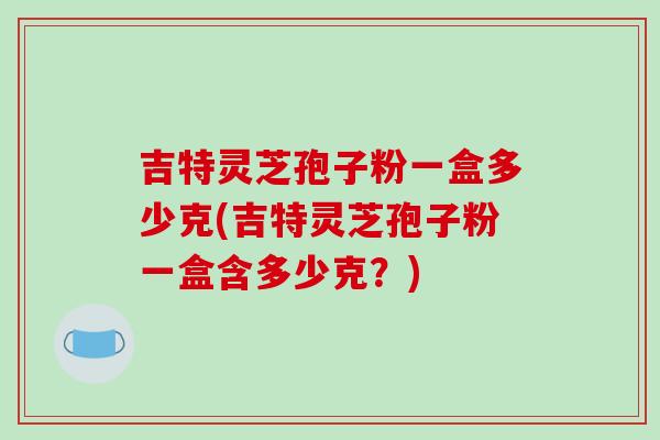 吉特灵芝孢子粉一盒多少克(吉特灵芝孢子粉一盒含多少克？)