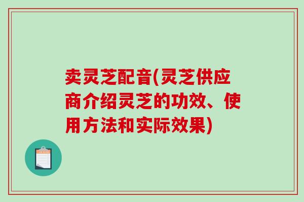 卖灵芝配音(灵芝供应商介绍灵芝的功效、使用方法和实际效果)