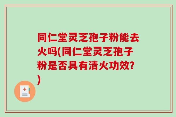 同仁堂灵芝孢子粉能去火吗(同仁堂灵芝孢子粉是否具有清火功效？)