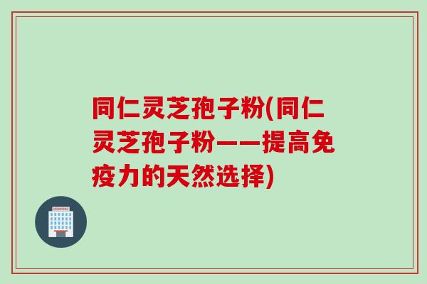 同仁灵芝孢子粉(同仁灵芝孢子粉——提高免疫力的天然选择) 同仁灵芝孢子粉(同仁灵芝孢子粉——提高免疫力的天然选择)