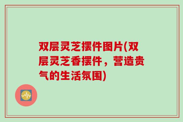 双层灵芝摆件图片(双层灵芝香摆件，营造贵气的生活氛围)