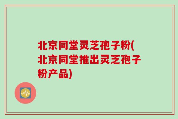 北京同堂灵芝孢子粉(北京同堂推出灵芝孢子粉产品)