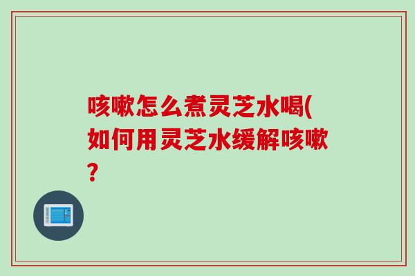 咳嗽怎么煮灵芝水喝(如何用灵芝水缓解咳嗽？