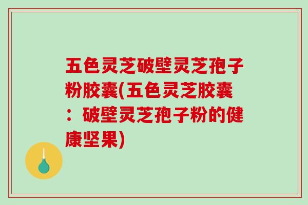五色灵芝破壁灵芝孢子粉胶囊(五色灵芝胶囊：破壁灵芝孢子粉的健康坚果)
