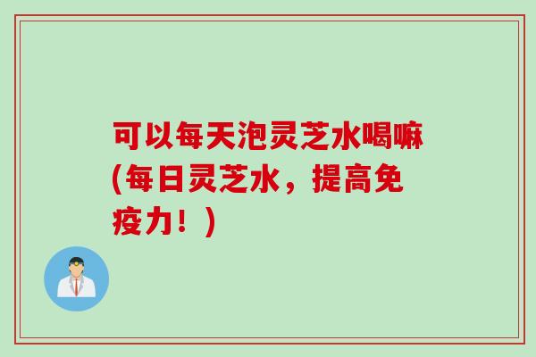 可以每天泡灵芝水喝嘛(每日灵芝水，提高免疫力！)