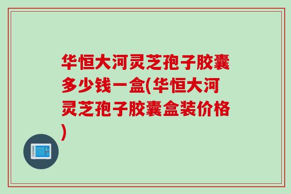 华恒大河灵芝孢子胶囊多少钱一盒(华恒大河灵芝孢子胶囊盒装价格) 华恒大河灵芝孢子胶囊多少钱一盒(华恒大河灵芝孢子胶囊盒装价格)