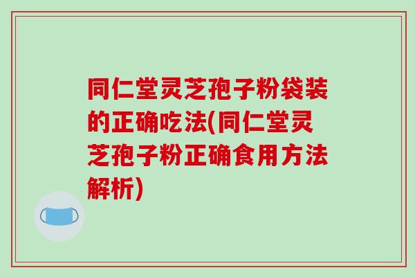 同仁堂灵芝孢子粉袋装的正确吃法(同仁堂灵芝孢子粉正确食用方法解析)