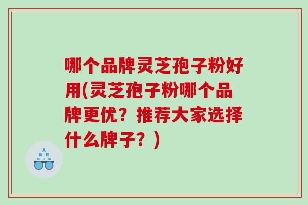 哪个品牌灵芝孢子粉好用(灵芝孢子粉哪个品牌更优？推荐大家选择什么牌子？)