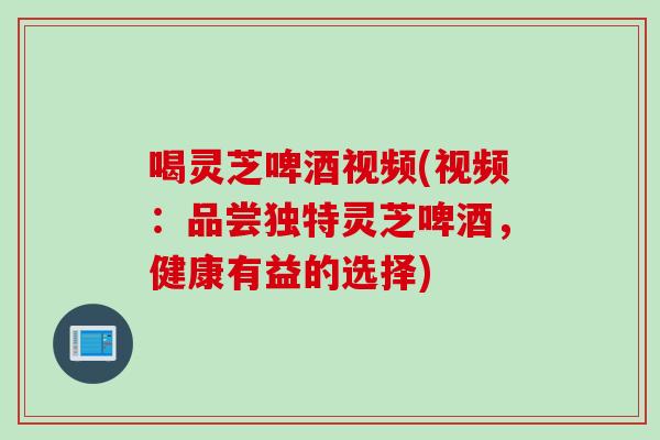 喝灵芝啤酒视频(视频：品尝独特灵芝啤酒，健康有益的选择)