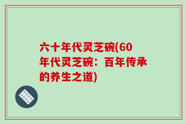 六十年代灵芝碗(60年代灵芝碗：百年传承的养生之道)