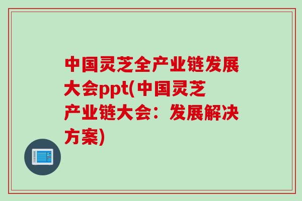 中国灵芝全产业链发展大会ppt(中国灵芝产业链大会：发展解决方案)