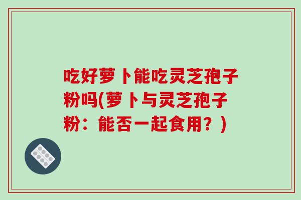 吃好萝卜能吃灵芝孢子粉吗(萝卜与灵芝孢子粉：能否一起食用？)