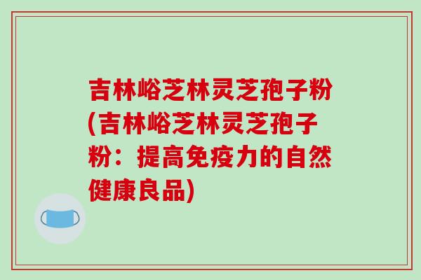 吉林峪芝林灵芝孢子粉(吉林峪芝林灵芝孢子粉：提高免疫力的自然健康良品)