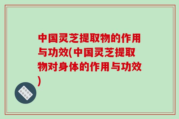 中国灵芝提取物的作用与功效(中国灵芝提取物对身体的作用与功效)