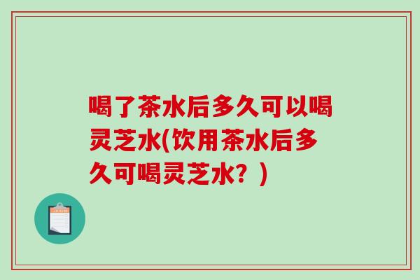 喝了茶水后多久可以喝灵芝水(饮用茶水后多久可喝灵芝水？)