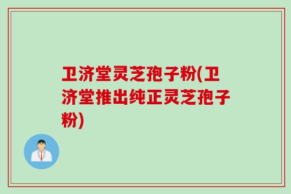 卫济堂灵芝孢子粉(卫济堂推出纯正灵芝孢子粉)