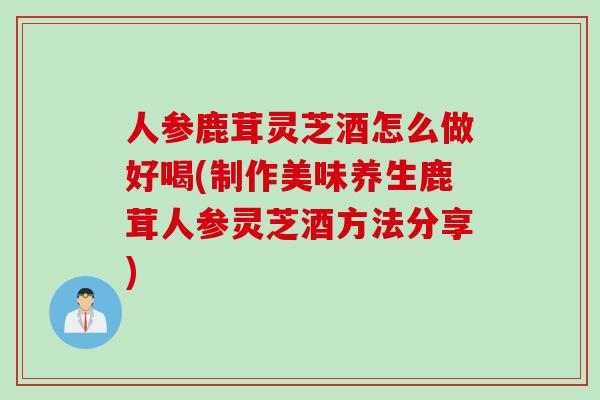 人参鹿茸灵芝酒怎么做好喝(制作美味养生鹿茸人参灵芝酒方法分享)