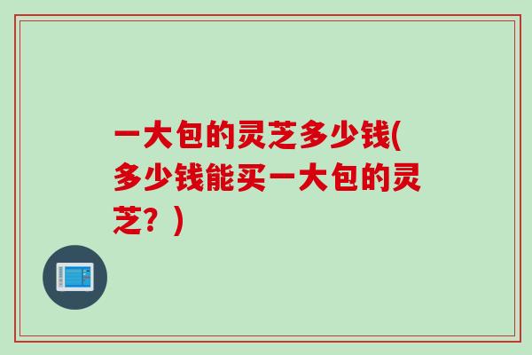 一大包的灵芝多少钱(多少钱能买一大包的灵芝？)