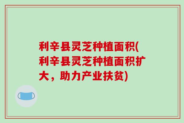 利辛县灵芝种植面积(利辛县灵芝种植面积扩大，助力产业扶贫)