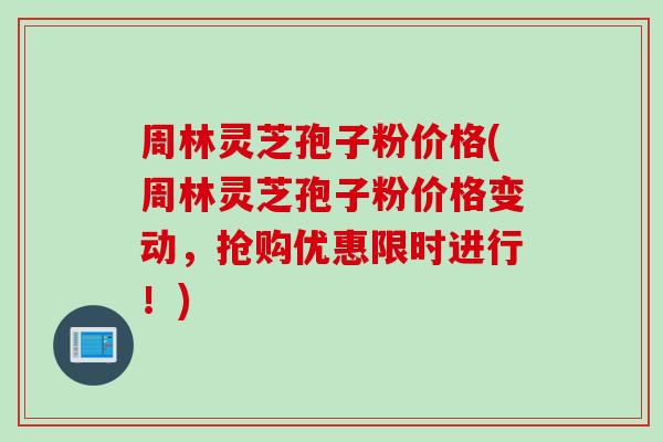 周林灵芝孢子粉价格(周林灵芝孢子粉价格变动，抢购优惠限时进行！)