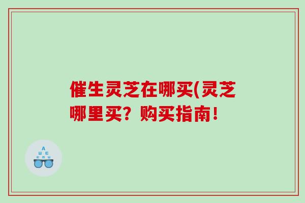 催生灵芝在哪买(灵芝哪里买？购买指南！