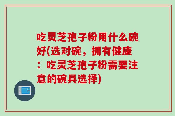 吃灵芝孢子粉用什么碗好(选对碗，拥有健康：吃灵芝孢子粉需要注意的碗具选择)