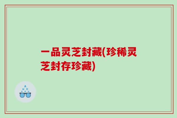 一品灵芝封藏(珍稀灵芝封存珍藏)