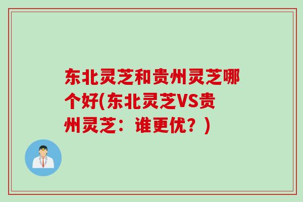 东北灵芝和贵州灵芝哪个好(东北灵芝VS贵州灵芝：谁更优？)