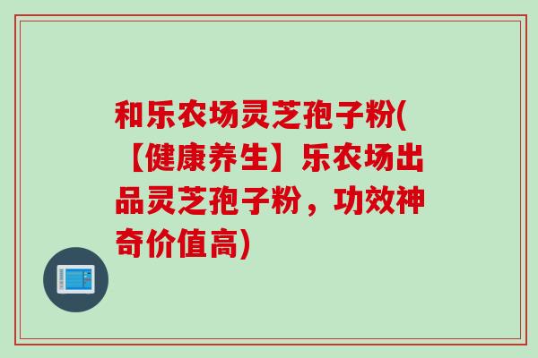 和乐农场灵芝孢子粉(【健康养生】乐农场出品灵芝孢子粉，功效神奇价值高)