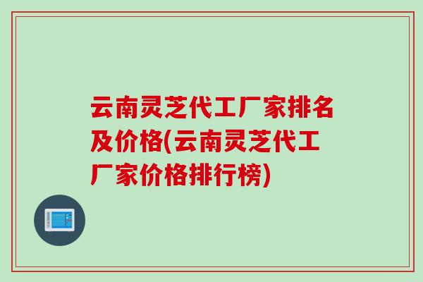 云南灵芝代工厂家排名及价格(云南灵芝代工厂家价格排行榜)