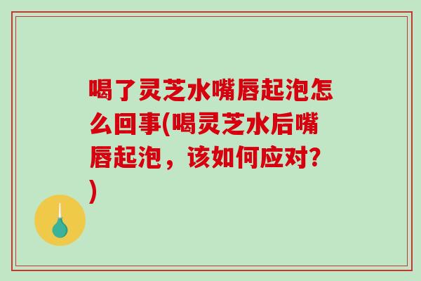 喝了灵芝水嘴唇起泡怎么回事(喝灵芝水后嘴唇起泡，该如何应对？)