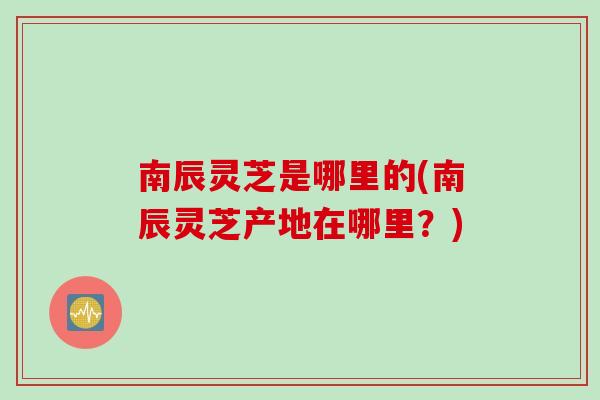 南辰灵芝是哪里的(南辰灵芝产地在哪里？)