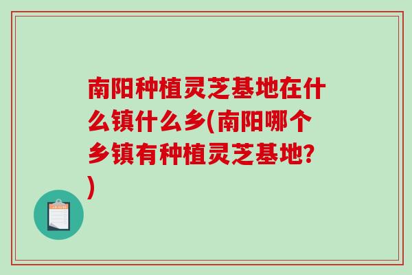 南阳种植灵芝基地在什么镇什么乡(南阳哪个乡镇有种植灵芝基地？)