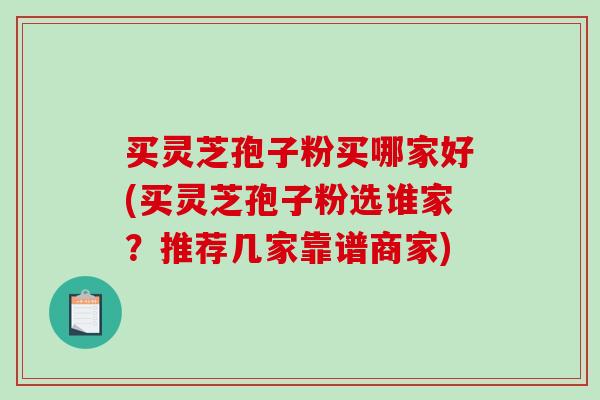 买灵芝孢子粉买哪家好(买灵芝孢子粉选谁家？推荐几家靠谱商家)