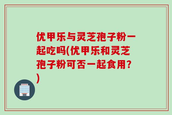 优甲乐与灵芝孢子粉一起吃吗(优甲乐和灵芝孢子粉可否一起食用？)