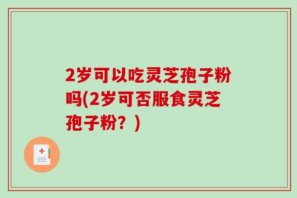 2岁可以吃灵芝孢子粉吗(2岁可否服食灵芝孢子粉？)