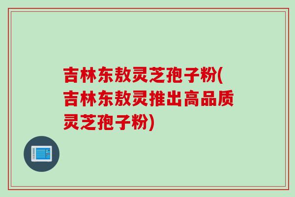吉林东敖灵芝孢子粉(吉林东敖灵推出高品质灵芝孢子粉)