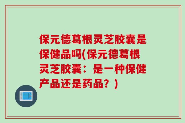 保元德葛根灵芝胶囊是保健品吗(保元德葛根灵芝胶囊：是一种保健产品还是药品？)