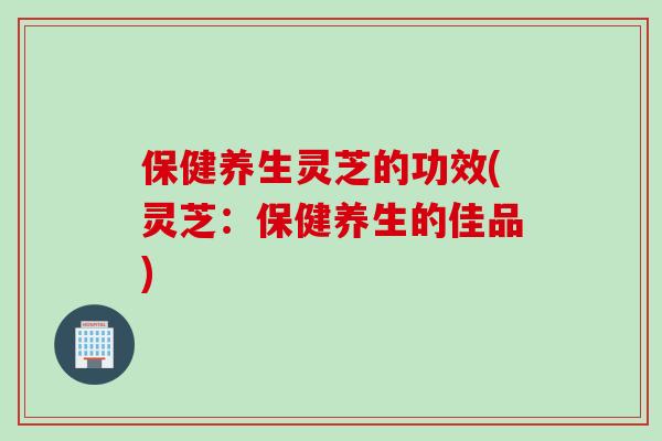 保健养生灵芝的功效(灵芝：保健养生的佳品)