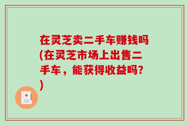 在灵芝卖二手车赚钱吗(在灵芝市场上出售二手车，能获得收益吗？)