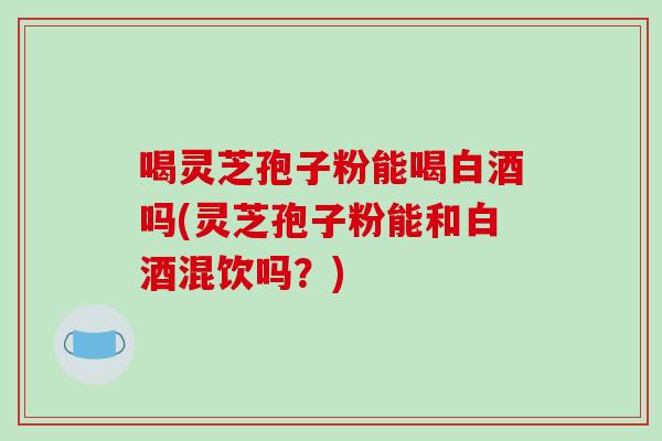 喝灵芝孢子粉能喝白酒吗(灵芝孢子粉能和白酒混饮吗？)