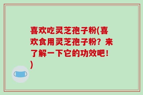 喜欢吃灵芝孢子粉(喜欢食用灵芝孢子粉？来了解一下它的功效吧！)