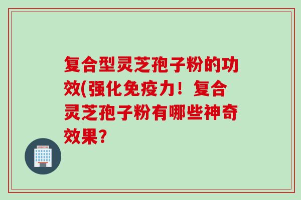 复合型灵芝孢子粉的功效(强化免疫力！复合灵芝孢子粉有哪些神奇效果？