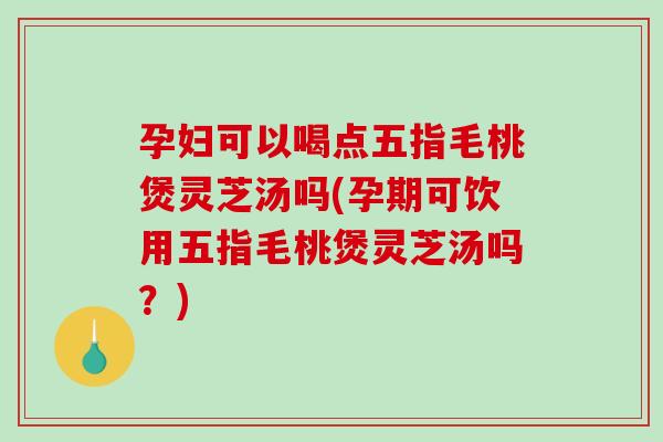 孕妇可以喝点五指毛桃煲灵芝汤吗(孕期可饮用五指毛桃煲灵芝汤吗？)