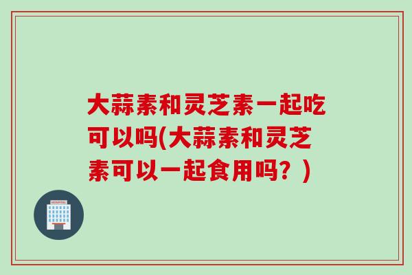 大蒜素和灵芝素一起吃可以吗(大蒜素和灵芝素可以一起食用吗？)