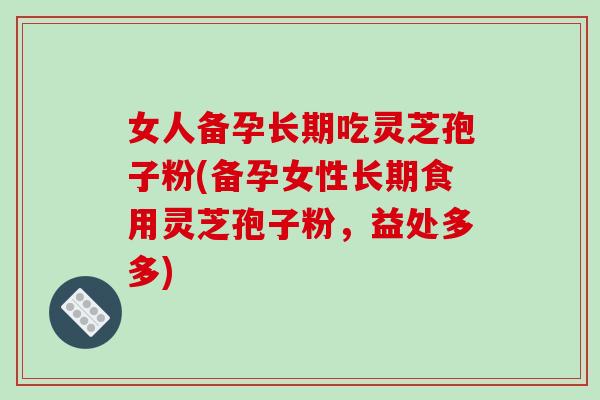 女人备孕长期吃灵芝孢子粉(备孕女性长期食用灵芝孢子粉，益处多多)
