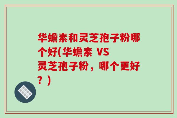 华蟾素和灵芝孢子粉哪个好(华蟾素 VS 灵芝孢子粉，哪个更好？)