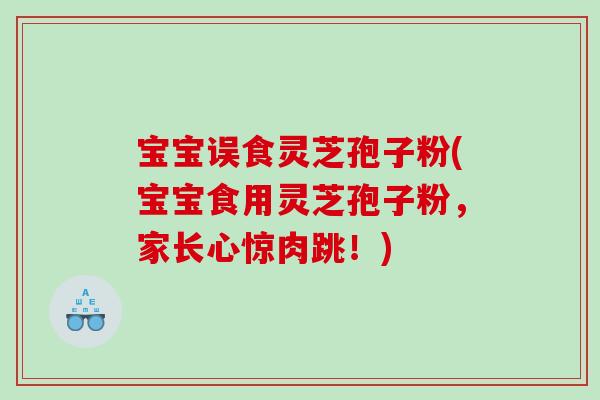 宝宝误食灵芝孢子粉(宝宝食用灵芝孢子粉，家长心惊肉跳！)