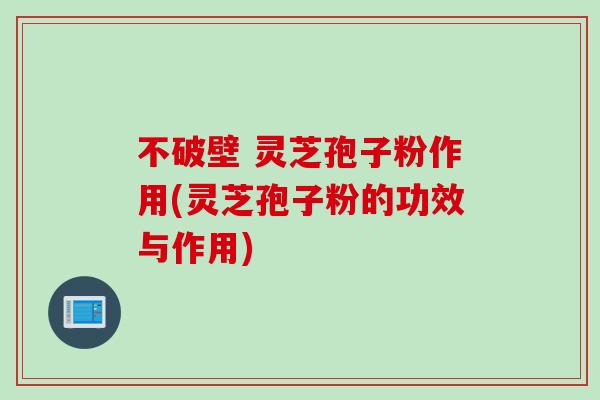 不破壁 灵芝孢子粉作用(灵芝孢子粉的功效与作用)